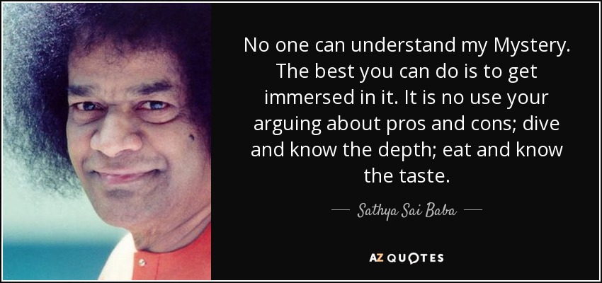 No one can understand my Mystery. The best you can do is to get immersed in it. It is no use your arguing about pros and cons; dive and know the depth; eat and know the taste. - Sathya Sai Baba