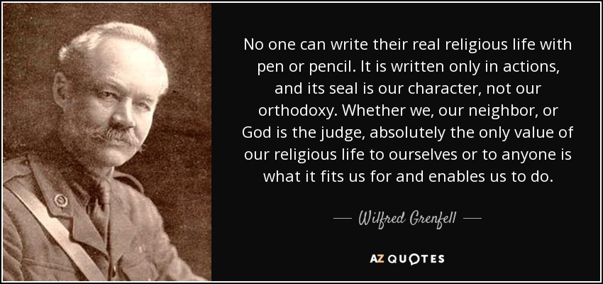 No one can write their real religious life with pen or pencil. It is written only in actions, and its seal is our character, not our orthodoxy. Whether we, our neighbor, or God is the judge, absolutely the only value of our religious life to ourselves or to anyone is what it fits us for and enables us to do. - Wilfred Grenfell