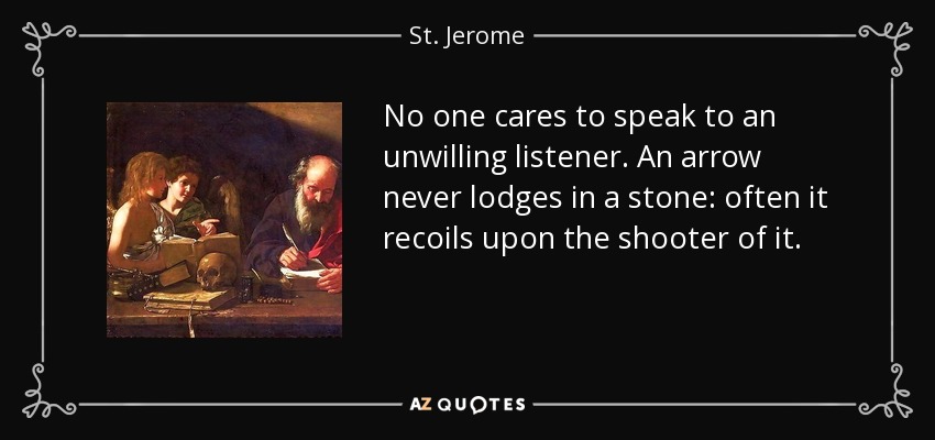 No one cares to speak to an unwilling listener. An arrow never lodges in a stone: often it recoils upon the shooter of it. - St. Jerome