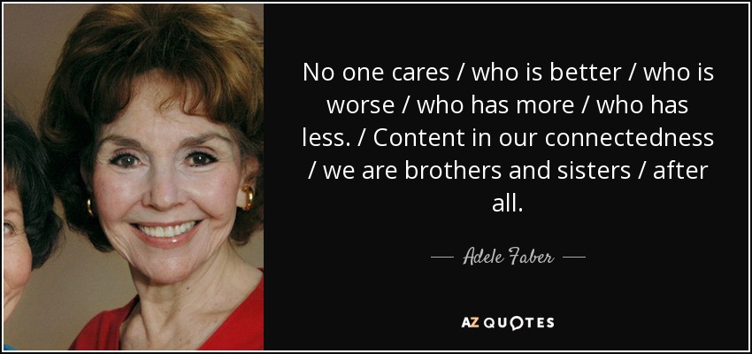 No one cares / who is better / who is worse / who has more / who has less. / Content in our connectedness / we are brothers and sisters / after all. - Adele Faber
