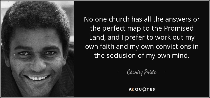 No one church has all the answers or the perfect map to the Promised Land, and I prefer to work out my own faith and my own convictions in the seclusion of my own mind. - Charley Pride