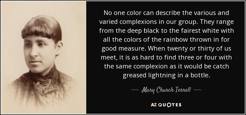 No one color can describe the various and varied complexions in our group. They range from the deep black to the fairest white with all the colors of the rainbow thrown in for good measure. When twenty or thirty of us meet, it is as hard to find three or four with the same complexion as it would be catch greased lightning in a bottle. - Mary Church Terrell