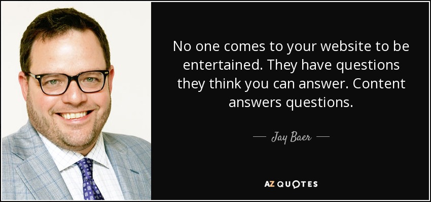 No one comes to your website to be entertained. They have questions they think you can answer. Content answers questions. - Jay Baer