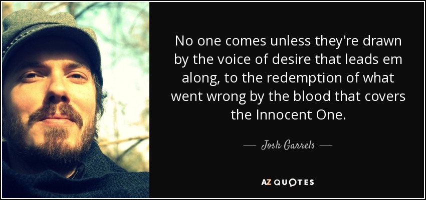 No one comes unless they're drawn by the voice of desire that leads em along, to the redemption of what went wrong by the blood that covers the Innocent One. - Josh Garrels