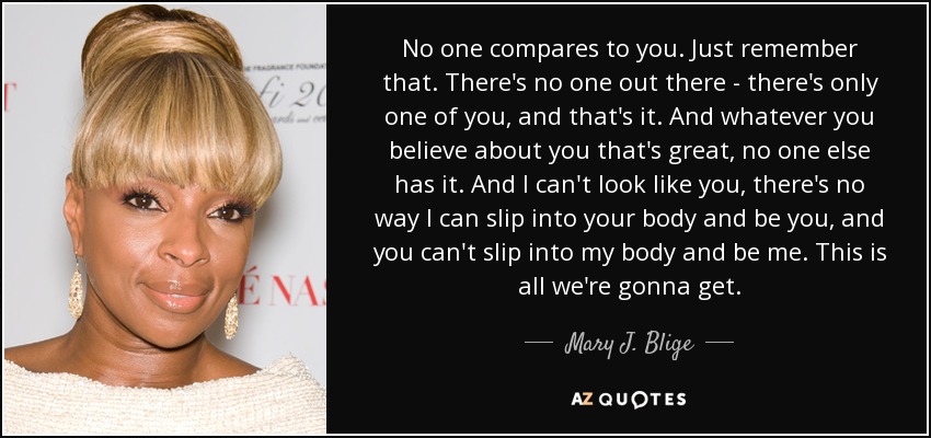 No one compares to you. Just remember that. There's no one out there - there's only one of you, and that's it. And whatever you believe about you that's great, no one else has it. And I can't look like you, there's no way I can slip into your body and be you, and you can't slip into my body and be me. This is all we're gonna get. - Mary J. Blige