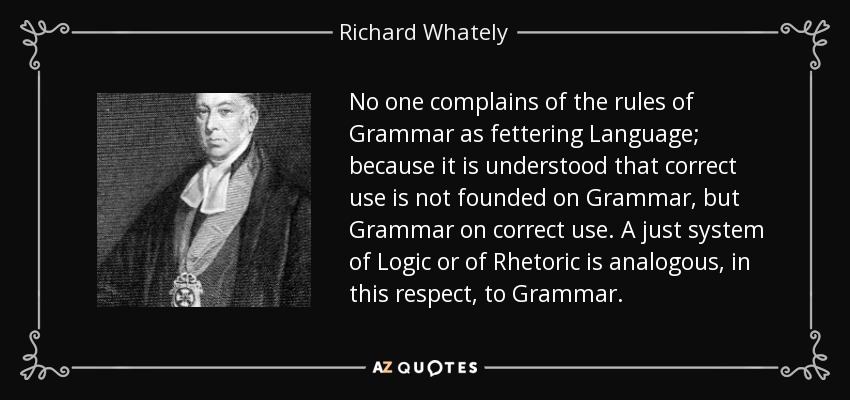 No one complains of the rules of Grammar as fettering Language; because it is understood that correct use is not founded on Grammar, but Grammar on correct use. A just system of Logic or of Rhetoric is analogous, in this respect, to Grammar. - Richard Whately