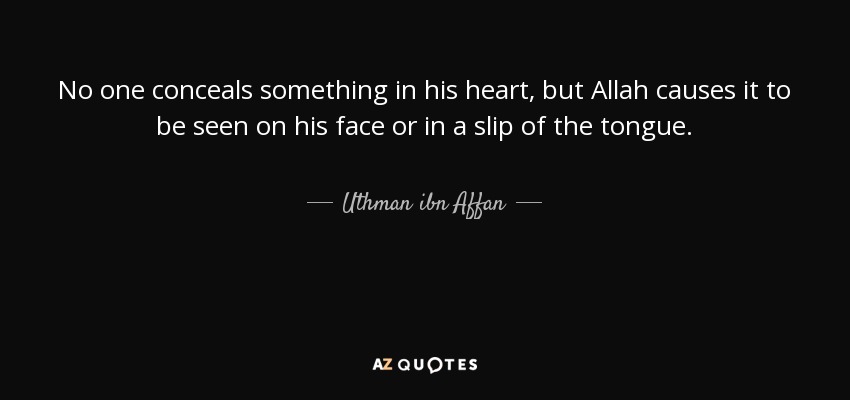 No one conceals something in his heart, but Allah causes it to be seen on his face or in a slip of the tongue. - Uthman ibn Affan