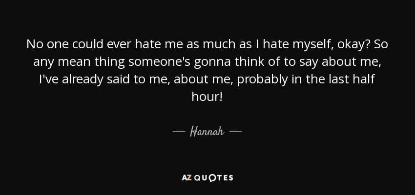 No one could ever hate me as much as I hate myself, okay? So any mean thing someone's gonna think of to say about me, I've already said to me, about me, probably in the last half hour! - Hannah
