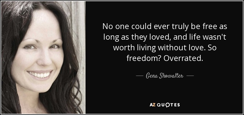 No one could ever truly be free as long as they loved, and life wasn't worth living without love. So freedom? Overrated. - Gena Showalter