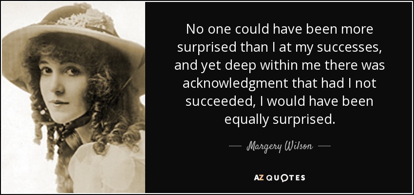 No one could have been more surprised than I at my successes, and yet deep within me there was acknowledgment that had I not succeeded, I would have been equally surprised. - Margery Wilson