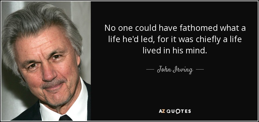 No one could have fathomed what a life he'd led, for it was chiefly a life lived in his mind. - John Irving