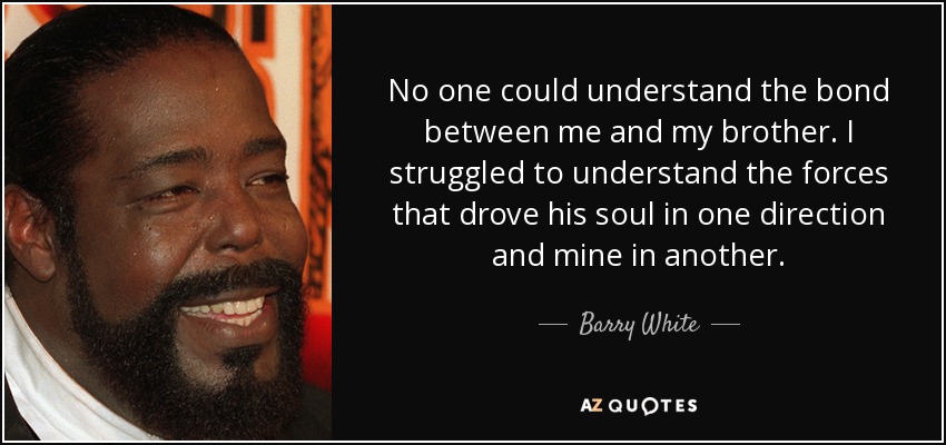 No one could understand the bond between me and my brother. I struggled to understand the forces that drove his soul in one direction and mine in another. - Barry White