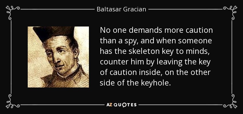 No one demands more caution than a spy, and when someone has the skeleton key to minds, counter him by leaving the key of caution inside, on the other side of the keyhole. - Baltasar Gracian