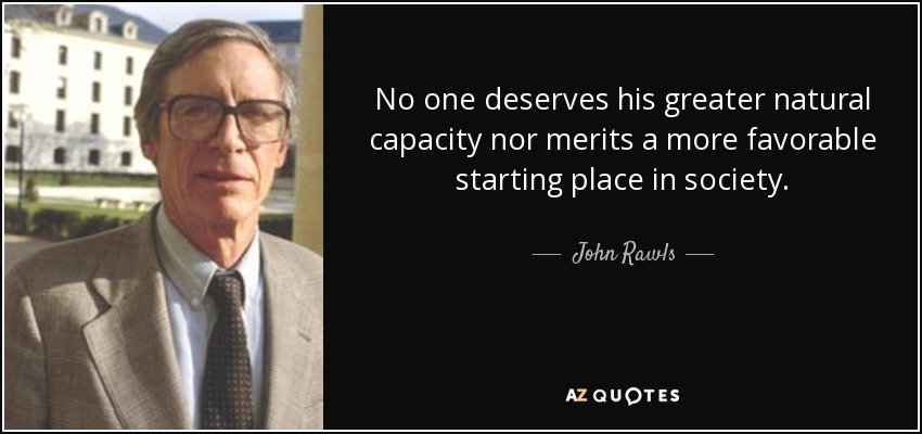 No one deserves his greater natural capacity nor merits a more favorable starting place in society. - John Rawls