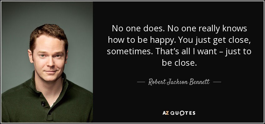 No one does. No one really knows how to be happy. You just get close, sometimes. That’s all I want – just to be close. - Robert Jackson Bennett