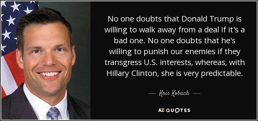 No one doubts that Donald Trump is willing to walk away from a deal if it's a bad one. No one doubts that he's willing to punish our enemies if they transgress U.S. interests, whereas, with Hillary Clinton, she is very predictable. - Kris Kobach