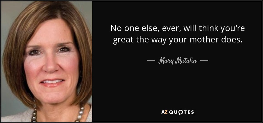 No one else, ever, will think you're great the way your mother does. - Mary Matalin