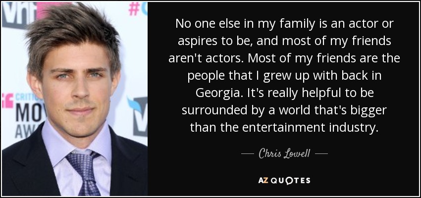 No one else in my family is an actor or aspires to be, and most of my friends aren't actors. Most of my friends are the people that I grew up with back in Georgia. It's really helpful to be surrounded by a world that's bigger than the entertainment industry. - Chris Lowell