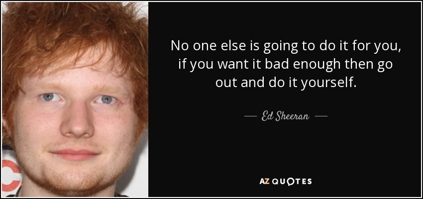 No one else is going to do it for you, if you want it bad enough then go out and do it yourself. - Ed Sheeran
