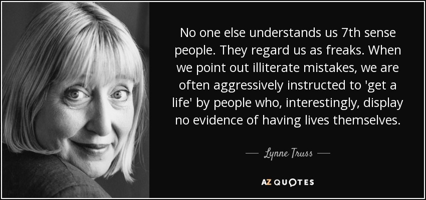 No one else understands us 7th sense people. They regard us as freaks. When we point out illiterate mistakes, we are often aggressively instructed to 'get a life' by people who, interestingly, display no evidence of having lives themselves. - Lynne Truss