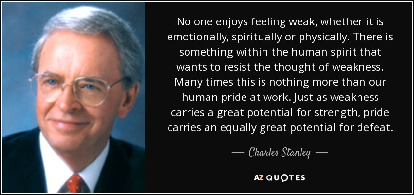 No one enjoys feeling weak, whether it is emotionally, spiritually or physically. There is something within the human spirit that wants to resist the thought of weakness. Many times this is nothing more than our human pride at work. Just as weakness carries a great potential for strength, pride carries an equally great potential for defeat. - Charles Stanley