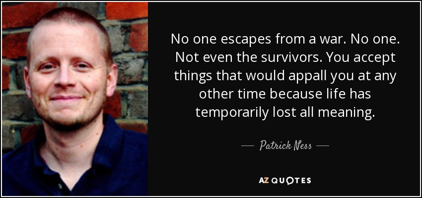 No one escapes from a war. No one. Not even the survivors. You accept things that would appall you at any other time because life has temporarily lost all meaning. - Patrick Ness