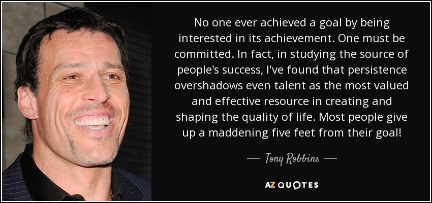 No one ever achieved a goal by being interested in its achievement. One must be committed. In fact, in studying the source of people's success, I've found that persistence overshadows even talent as the most valued and effective resource in creating and shaping the quality of life. Most people give up a maddening five feet from their goal! - Tony Robbins