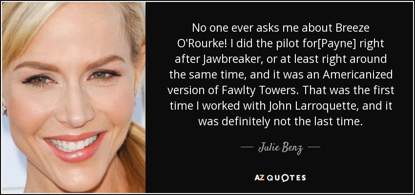 No one ever asks me about Breeze O'Rourke! I did the pilot for[Payne] right after Jawbreaker, or at least right around the same time, and it was an Americanized version of Fawlty Towers. That was the first time I worked with John Larroquette, and it was definitely not the last time. - Julie Benz