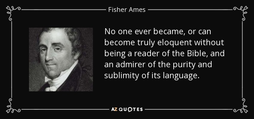 No one ever became, or can become truly eloquent without being a reader of the Bible, and an admirer of the purity and sublimity of its language. - Fisher Ames