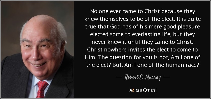 No one ever came to Christ because they knew themselves to be of the elect. It is quite true that God has of his mere good pleasure elected some to everlasting life, but they never knew it until they came to Christ. Christ nowhere invites the elect to come to Him. The question for you is not, Am I one of the elect? But, Am I one of the human race? - Robert E. Murray