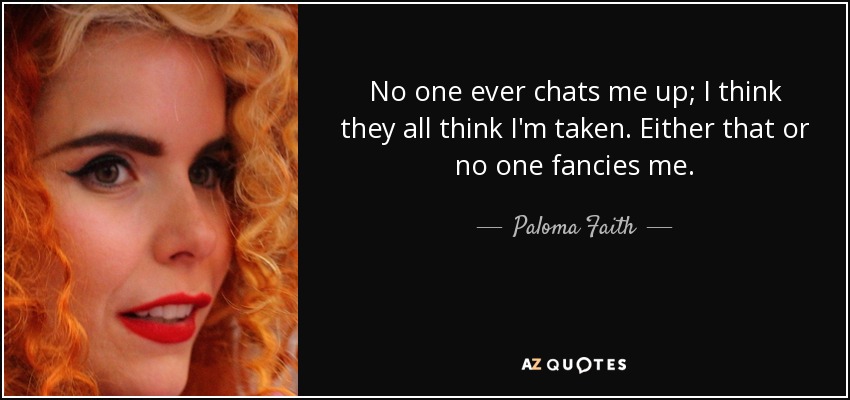 No one ever chats me up; I think they all think I'm taken. Either that or no one fancies me. - Paloma Faith
