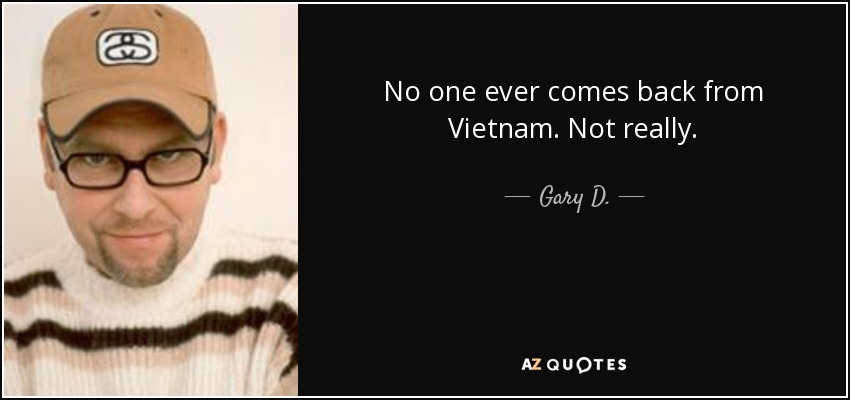 No one ever comes back from Vietnam. Not really. - Gary D.