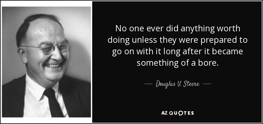 No one ever did anything worth doing unless they were prepared to go on with it long after it became something of a bore. - Douglas V. Steere