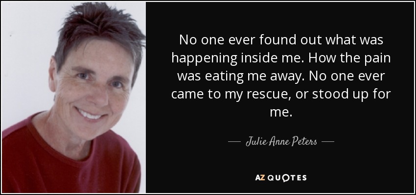 No one ever found out what was happening inside me. How the pain was eating me away. No one ever came to my rescue, or stood up for me. - Julie Anne Peters