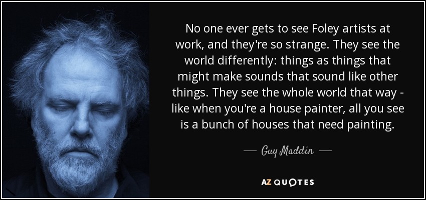 No one ever gets to see Foley artists at work, and they're so strange. They see the world differently: things as things that might make sounds that sound like other things. They see the whole world that way - like when you're a house painter, all you see is a bunch of houses that need painting. - Guy Maddin