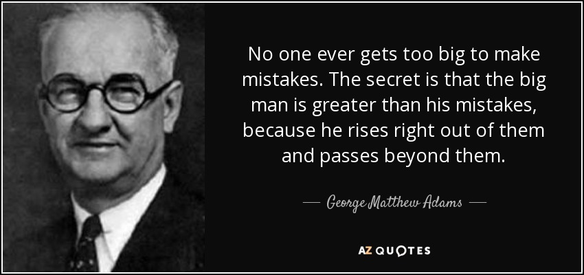 No one ever gets too big to make mistakes. The secret is that the big man is greater than his mistakes, because he rises right out of them and passes beyond them. - George Matthew Adams