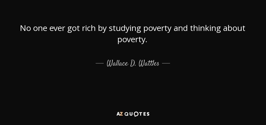 No one ever got rich by studying poverty and thinking about poverty. - Wallace D. Wattles