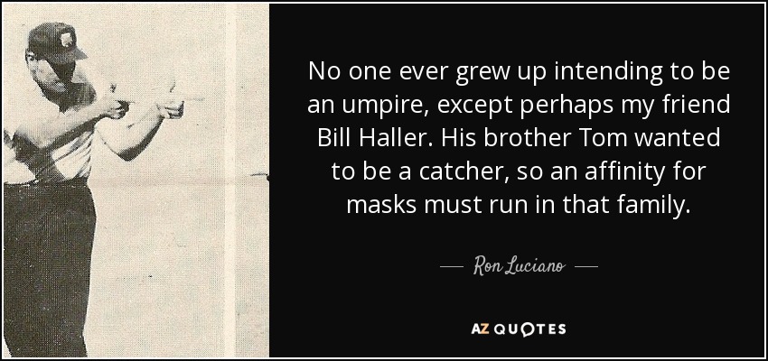 No one ever grew up intending to be an umpire, except perhaps my friend Bill Haller. His brother Tom wanted to be a catcher, so an affinity for masks must run in that family. - Ron Luciano