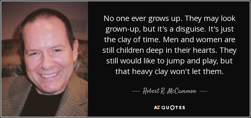 No one ever grows up. They may look grown-up, but it's a disguise. It's just the clay of time. Men and women are still children deep in their hearts. They still would like to jump and play, but that heavy clay won't let them. - Robert R. McCammon
