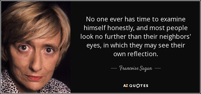 No one ever has time to examine himself honestly, and most people look no further than their neighbors' eyes, in which they may see their own reflection. - Francoise Sagan