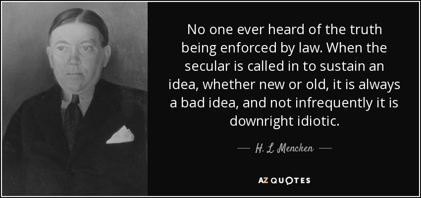No one ever heard of the truth being enforced by law. When the secular is called in to sustain an idea, whether new or old, it is always a bad idea, and not infrequently it is downright idiotic. - H. L. Mencken