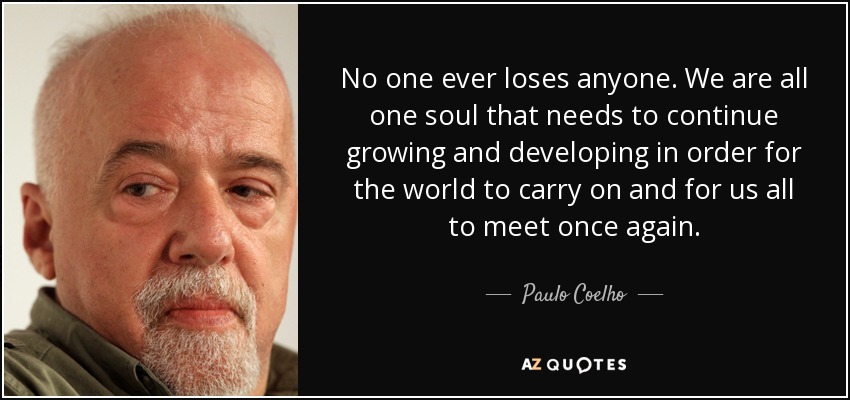 No one ever loses anyone. We are all one soul that needs to continue growing and developing in order for the world to carry on and for us all to meet once again. - Paulo Coelho