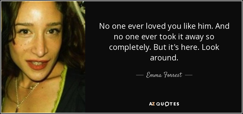 No one ever loved you like him. And no one ever took it away so completely. But it's here. Look around. - Emma Forrest