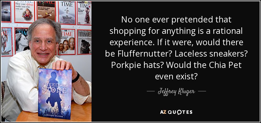 No one ever pretended that shopping for anything is a rational experience. If it were, would there be Fluffernutter? Laceless sneakers? Porkpie hats? Would the Chia Pet even exist? - Jeffrey Kluger