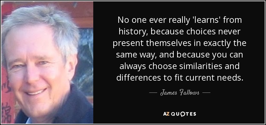 No one ever really 'learns' from history, because choices never present themselves in exactly the same way, and because you can always choose similarities and differences to fit current needs. - James Fallows