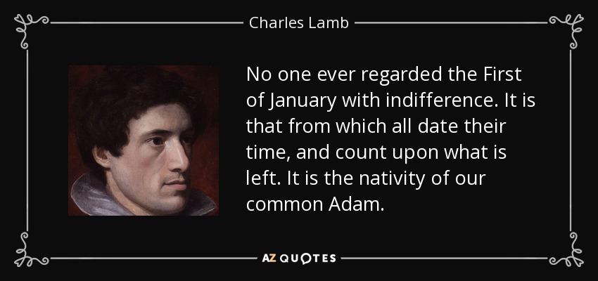 No one ever regarded the First of January with indifference. It is that from which all date their time, and count upon what is left. It is the nativity of our common Adam. - Charles Lamb