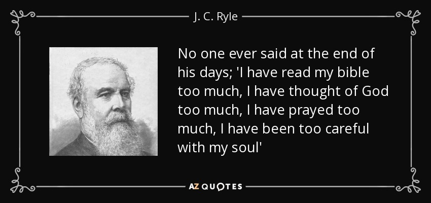 No one ever said at the end of his days; 'I have read my bible too much, I have thought of God too much, I have prayed too much, I have been too careful with my soul' - J. C. Ryle