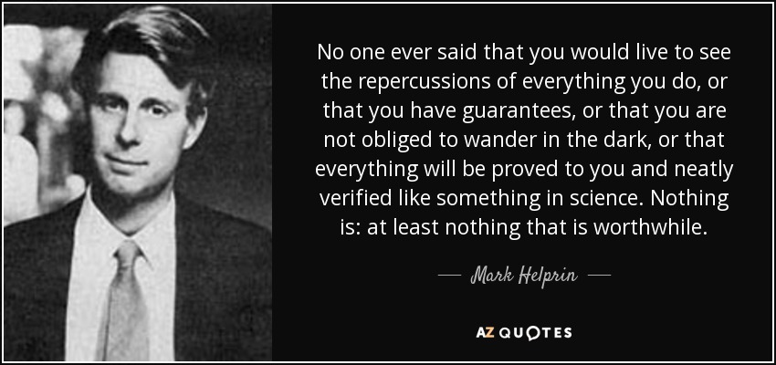 No one ever said that you would live to see the repercussions of everything you do, or that you have guarantees, or that you are not obliged to wander in the dark, or that everything will be proved to you and neatly verified like something in science. Nothing is: at least nothing that is worthwhile. - Mark Helprin