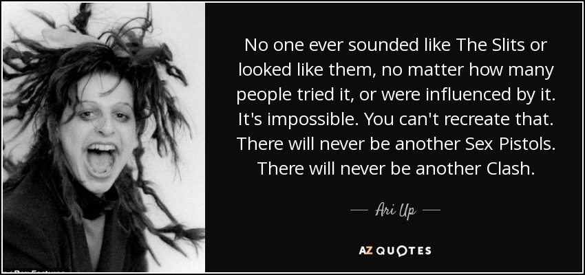 No one ever sounded like The Slits or looked like them, no matter how many people tried it, or were influenced by it. It's impossible. You can't recreate that. There will never be another Sex Pistols. There will never be another Clash. - Ari Up