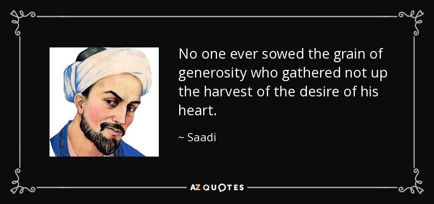 No one ever sowed the grain of generosity who gathered not up the harvest of the desire of his heart. - Saadi